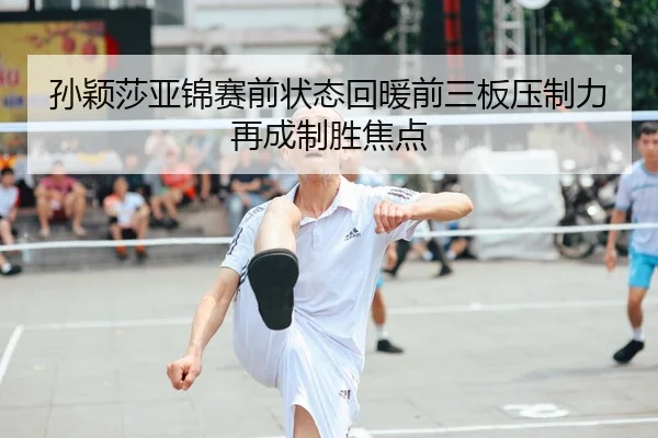 孙颖莎亚锦赛前状态回暖前三板压制力再成制胜焦点